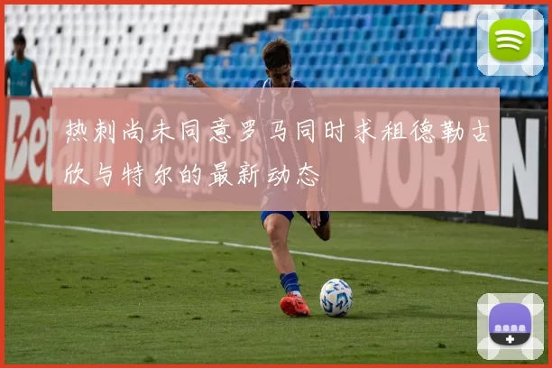 热刺尚未同意罗马同时求租德勒古欣与特尔的最新动态