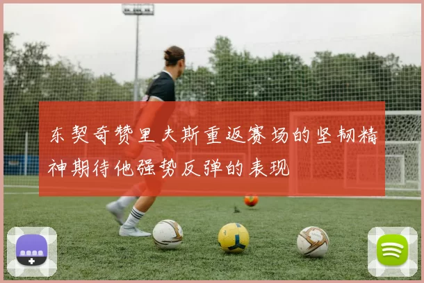 东契奇赞里夫斯重返赛场的坚韧精神期待他强势反弹的表现
