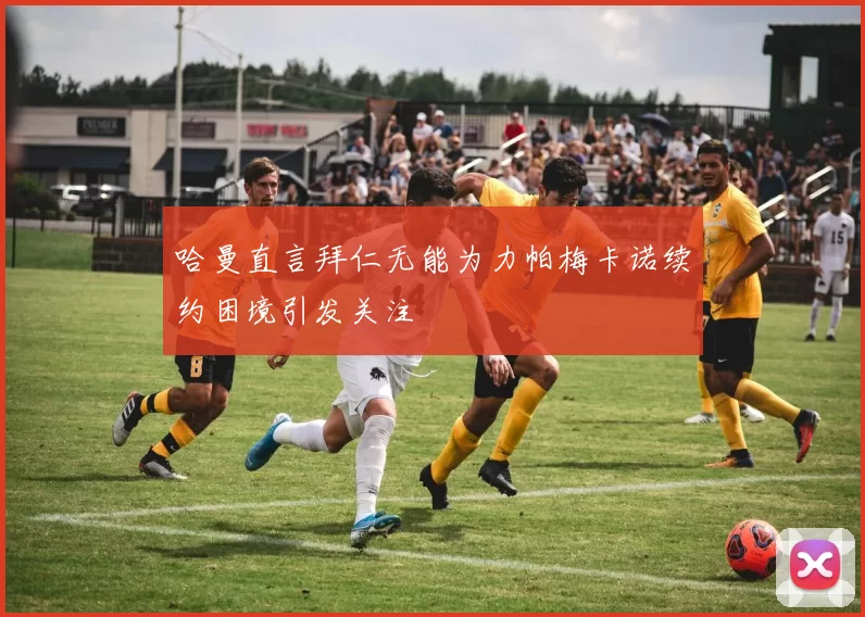 哈曼直言拜仁无能为力帕梅卡诺续约困境引发关注