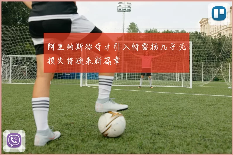 阿里纳斯称奇才引入特雷杨几乎无损失将迎来新篇章