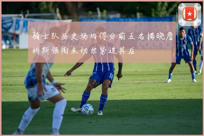 骑士队历史场均得分前五名揭晓詹姆斯领衔米切尔紧追其后
