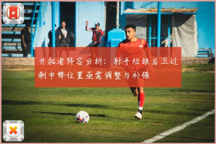 开拓者阵容分析：射手短缺后卫过剩中锋位置亟需调整与补强