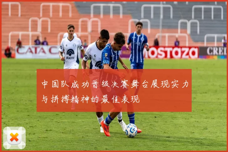 中国队成功晋级决赛舞台展现实力与拼搏精神的最佳表现