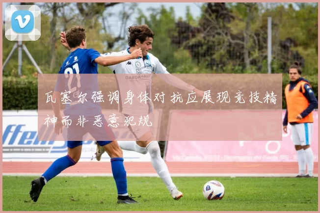 瓦塞尔强调身体对抗应展现竞技精神而非恶意犯规