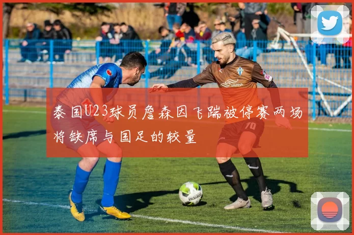 泰国U23球员詹森因飞踹被停赛两场将缺席与国足的较量
